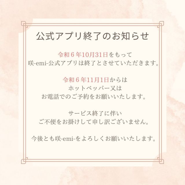 令和6年10月31日をもちまして、
公式アプリを終了させていただくことになりました。
ご利用いただいたお客様に心より感謝申し上げます。

アプリサービス終了に伴い、
ご不便をおかけして申し訳ございません。

令和6年11月1日からは
ホットペッパーに注力していく予定です。
お客様により良いサービスを提供できるように努めて参ります。

今後とも咲-emi-をよろしくお願いいたします🌸

タイ古式とシロダーラのお店　咲-emi-